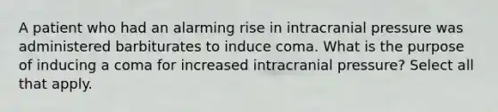 A patient who had an alarming rise in intracranial pressure was administered barbiturates to induce coma. What is the purpose of inducing a coma for increased intracranial pressure? Select all that apply.