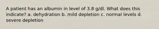 A patient has an albumin in level of 3.8 g/dl. What does this indicate? a. dehydration b. mild depletion c. normal levels d. severe depletion