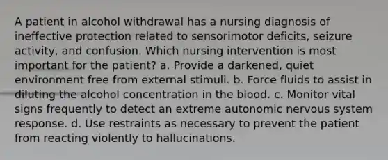 A patient in alcohol withdrawal has a nursing diagnosis of ineffective protection related to sensorimotor deficits, seizure activity, and confusion. Which nursing intervention is most important for the patient? a. Provide a darkened, quiet environment free from external stimuli. b. Force fluids to assist in diluting the alcohol concentration in the blood. c. Monitor vital signs frequently to detect an extreme autonomic nervous system response. d. Use restraints as necessary to prevent the patient from reacting violently to hallucinations.