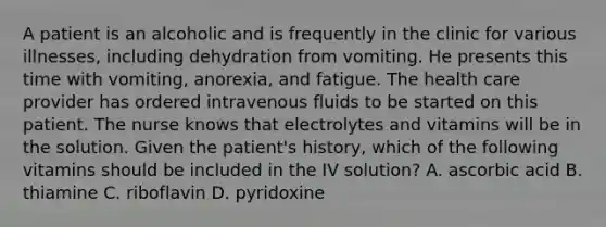 A patient is an alcoholic and is frequently in the clinic for various illnesses, including dehydration from vomiting. He presents this time with vomiting, anorexia, and fatigue. The health care provider has ordered intravenous fluids to be started on this patient. The nurse knows that electrolytes and vitamins will be in the solution. Given the patient's history, which of the following vitamins should be included in the IV solution? A. ascorbic acid B. thiamine C. riboflavin D. pyridoxine