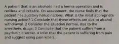 A patient that is an alcoholic had a hernia operation and is restless and irritable. On assessment, the nurse finds that the patient has auditory hallucinations. What is the most appropriate nursing action? 1 Conclude that these effects are due to alcohol withdrawal. 2 Consider the situation normal, due to the anesthetic drugs. 3 Conclude that the patient suffers from a psychotic disorder. 4 Infer that the patient is suffering from pain and suggest using pain killers.