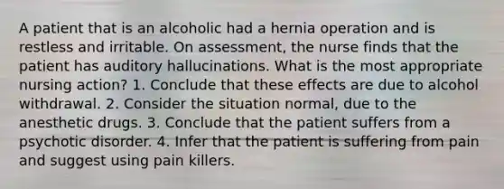 A patient that is an alcoholic had a hernia operation and is restless and irritable. On assessment, the nurse finds that the patient has auditory hallucinations. What is the most appropriate nursing action? 1. Conclude that these effects are due to alcohol withdrawal. 2. Consider the situation normal, due to the anesthetic drugs. 3. Conclude that the patient suffers from a psychotic disorder. 4. Infer that the patient is suffering from pain and suggest using pain killers.