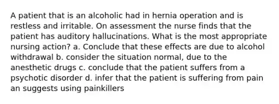 A patient that is an alcoholic had in hernia operation and is restless and irritable. On assessment the nurse finds that the patient has auditory hallucinations. What is the most appropriate nursing action? a. Conclude that these effects are due to alcohol withdrawal b. consider the situation normal, due to the anesthetic drugs c. conclude that the patient suffers from a psychotic disorder d. infer that the patient is suffering from pain an suggests using painkillers