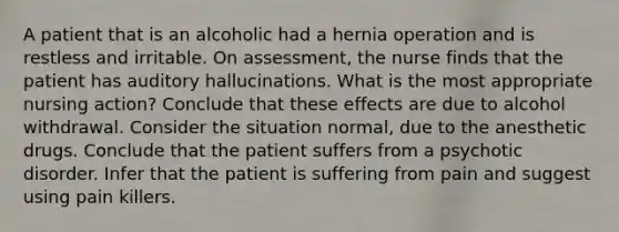 A patient that is an alcoholic had a hernia operation and is restless and irritable. On assessment, the nurse finds that the patient has auditory hallucinations. What is the most appropriate nursing action? Conclude that these effects are due to alcohol withdrawal. Consider the situation normal, due to the anesthetic drugs. Conclude that the patient suffers from a psychotic disorder. Infer that the patient is suffering from pain and suggest using pain killers.