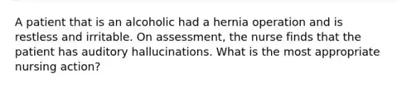 A patient that is an alcoholic had a hernia operation and is restless and irritable. On assessment, the nurse finds that the patient has auditory hallucinations. What is the most appropriate nursing action?