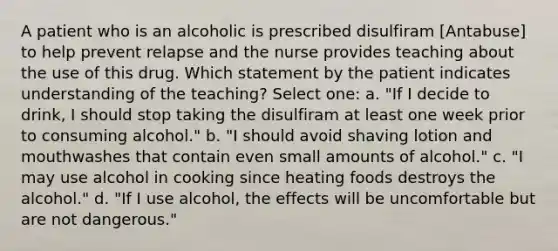 A patient who is an alcoholic is prescribed disulfiram [Antabuse] to help prevent relapse and the nurse provides teaching about the use of this drug. Which statement by the patient indicates understanding of the teaching? Select one: a. "If I decide to drink, I should stop taking the disulfiram at least one week prior to consuming alcohol." b. "I should avoid shaving lotion and mouthwashes that contain even small amounts of alcohol." c. "I may use alcohol in cooking since heating foods destroys the alcohol." d. "If I use alcohol, the effects will be uncomfortable but are not dangerous."