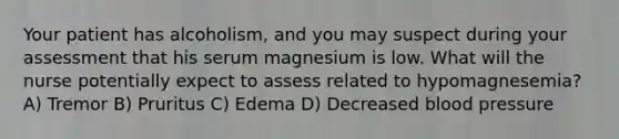 Your patient has alcoholism, and you may suspect during your assessment that his serum magnesium is low. What will the nurse potentially expect to assess related to hypomagnesemia? A) Tremor B) Pruritus C) Edema D) Decreased blood pressure