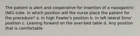 The patient is alert and cooperative for insertion of a nasogastric (NG) tube. In which position will the nurse place the patient for the procedure? a. In high Fowler's position b. In left lateral Sims' position c. Leaning forward on the over-bed table d. Any position that is comfortable