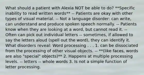 What should a patient with Alexia NOT be able to do? **Specific inability to read written words** -- Patients are okay with other types of visual material. -- Not a language disorder: can write, can understand and produce spoken speech normally. -- Patients know when they are looking at a word, but cannot read it. -- Often can pick out individual letters -- sometimes, if allowed to say the letters aloud (spell out the word), they can identify it. What disorders reveal: Word processing . . . 1. can be dissociated from the processing of other visual objects. -- **(like faces, words are also "special" objects)** 2. Happens at multiple processing levels. -- letters -- whole words 3. Is not a simple function of letter processing.