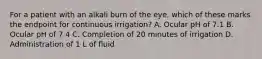 For a patient with an alkali burn of the eye, which of these marks the endpoint for continuous irrigation? A. Ocular pH of 7.1 B. Ocular pH of 7.4 C. Completion of 20 minutes of irrigation D. Administration of 1 L of fluid