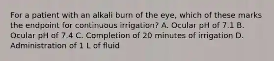 For a patient with an alkali burn of the eye, which of these marks the endpoint for continuous irrigation? A. Ocular pH of 7.1 B. Ocular pH of 7.4 C. Completion of 20 minutes of irrigation D. Administration of 1 L of fluid