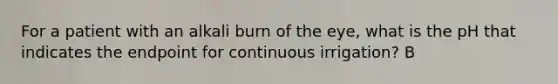 For a patient with an alkali burn of the eye, what is the pH that indicates the endpoint for continuous irrigation? B