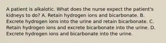 A patient is alkalotic. What does the nurse expect the patient's kidneys to do? A. Retain hydrogen ions and bicarbonate. B. Excrete hydrogen ions into the urine and retain bicarbonate. C. Retain hydrogen ions and excrete bicarbonate into the urine. D. Excrete hydrogen ions and bicarbonate into the urine.