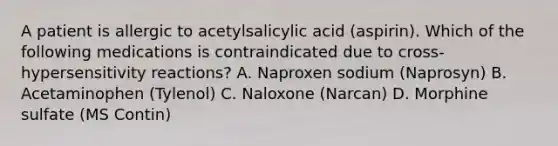 A patient is allergic to acetylsalicylic acid (aspirin). Which of the following medications is contraindicated due to cross-hypersensitivity reactions? A. Naproxen sodium (Naprosyn) B. Acetaminophen (Tylenol) C. Naloxone (Narcan) D. Morphine sulfate (MS Contin)