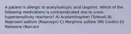 A patient is allergic to acetylsalicylic acid (aspirin). Which of the following medications is contraindicated due to cross-hypersensitivity reactions? A) Acetaminophen (Tylenol) B) Naproxen sodium (Naprosyn) C) Morphine sulfate (MS Contin) D) Naloxone (Narcan)