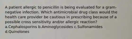 A patient allergic to penicillin is being evaluated for a gram-negative infection. Which antimicrobial drug class would the health care provider be cautious in prescribing because of a possible cross sensitivity and/or allergic reaction? a.Cephalosporins b.Aminoglycosides c.Sulfonamides d.Quinolones