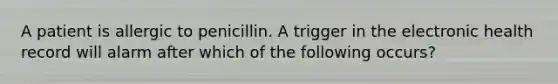 A patient is allergic to penicillin. A trigger in the electronic health record will alarm after which of the following occurs?