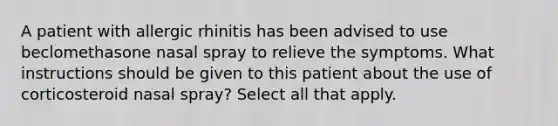 A patient with allergic rhinitis has been advised to use beclomethasone nasal spray to relieve the symptoms. What instructions should be given to this patient about the use of corticosteroid nasal spray? Select all that apply.