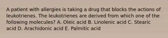 A patient with allergies is taking a drug that blocks the actions of leukotrienes. The leukotrienes are derived from which one of the following molecules? A. Oleic acid B. Linolenic acid C. Stearic acid D. Arachidonic acid E. Palmitic acid