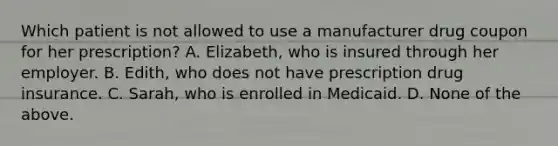 Which patient is not allowed to use a manufacturer drug coupon for her prescription? A. Elizabeth, who is insured through her employer. B. Edith, who does not have prescription drug insurance. C. Sarah, who is enrolled in Medicaid. D. None of the above.