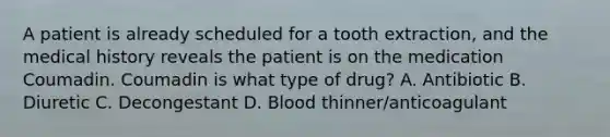 A patient is already scheduled for a tooth extraction, and the medical history reveals the patient is on the medication Coumadin. Coumadin is what type of drug? A. Antibiotic B. Diuretic C. Decongestant D. Blood thinner/anticoagulant