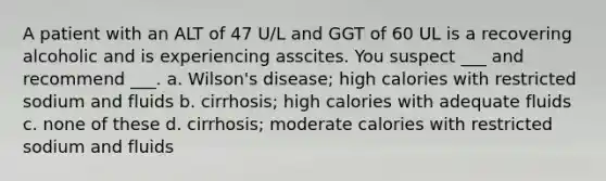 A patient with an ALT of 47 U/L and GGT of 60 UL is a recovering alcoholic and is experiencing asscites. You suspect ___ and recommend ___. a. Wilson's disease; high calories with restricted sodium and fluids b. cirrhosis; high calories with adequate fluids c. none of these d. cirrhosis; moderate calories with restricted sodium and fluids