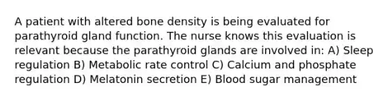 A patient with altered bone density is being evaluated for parathyroid gland function. The nurse knows this evaluation is relevant because the parathyroid glands are involved in: A) Sleep regulation B) Metabolic rate control C) Calcium and phosphate regulation D) Melatonin secretion E) Blood sugar management