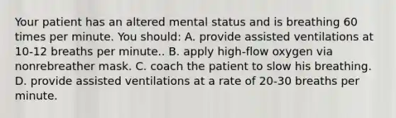 Your patient has an altered mental status and is breathing 60 times per minute. You​ should: A. provide assisted ventilations at 10-12 breaths per minute.. B. apply​ high-flow oxygen via nonrebreather mask. C. coach the patient to slow his breathing. D. provide assisted ventilations at a rate of 20-30 breaths per minute.