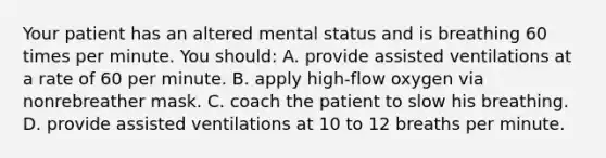 Your patient has an altered mental status and is breathing 60 times per minute. You​ should: A. provide assisted ventilations at a rate of 60 per minute. B. apply​ high-flow oxygen via nonrebreather mask. C. coach the patient to slow his breathing. D. provide assisted ventilations at 10 to 12 breaths per minute.