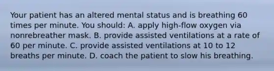 Your patient has an altered mental status and is breathing 60 times per minute. You​ should: A. apply​ high-flow oxygen via nonrebreather mask. B. provide assisted ventilations at a rate of 60 per minute. C. provide assisted ventilations at 10 to 12 breaths per minute. D. coach the patient to slow his breathing.