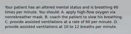 Your patient has an altered mental status and is breathing 60 times per minute. You​ should: A. apply​ high-flow oxygen via nonrebreather mask. B. coach the patient to slow his breathing. C. provide assisted ventilations at a rate of 60 per minute. D. provide assisted ventilations at 10 to 12 breaths per minute.