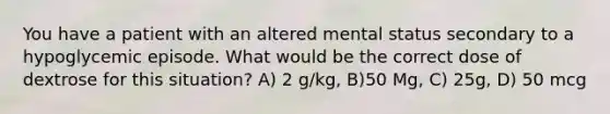 You have a patient with an altered mental status secondary to a hypoglycemic episode. What would be the correct dose of dextrose for this situation? A) 2 g/kg, B)50 Mg, C) 25g, D) 50 mcg