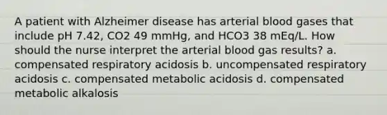 A patient with Alzheimer disease has arterial blood gases that include pH 7.42, CO2 49 mmHg, and HCO3 38 mEq/L. How should the nurse interpret the arterial blood gas results? a. compensated respiratory acidosis b. uncompensated respiratory acidosis c. compensated metabolic acidosis d. compensated metabolic alkalosis