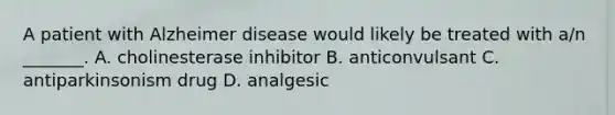 A patient with Alzheimer disease would likely be treated with​ a/n _______. A. cholinesterase inhibitor B. anticonvulsant C. antiparkinsonism drug D. analgesic