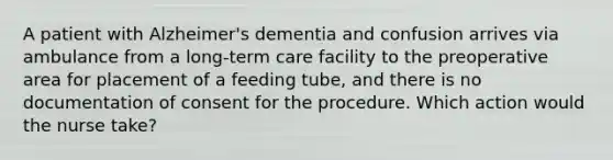 A patient with Alzheimer's dementia and confusion arrives via ambulance from a long-term care facility to the preoperative area for placement of a feeding tube, and there is no documentation of consent for the procedure. Which action would the nurse take?