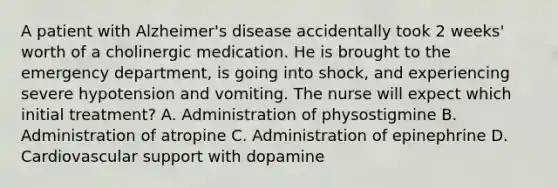 A patient with Alzheimer's disease accidentally took 2 weeks' worth of a cholinergic medication. He is brought to the emergency department, is going into shock, and experiencing severe hypotension and vomiting. The nurse will expect which initial treatment? A. Administration of physostigmine B. Administration of atropine C. Administration of epinephrine D. Cardiovascular support with dopamine