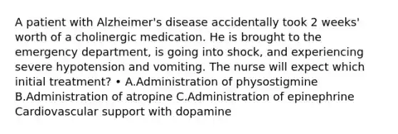 A patient with Alzheimer's disease accidentally took 2 weeks' worth of a cholinergic medication. He is brought to the emergency department, is going into shock, and experiencing severe hypotension and vomiting. The nurse will expect which initial treatment? • A.Administration of physostigmine B.Administration of atropine C.Administration of epinephrine Cardiovascular support with dopamine