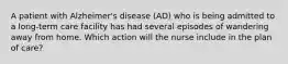 A patient with Alzheimer's disease (AD) who is being admitted to a long-term care facility has had several episodes of wandering away from home. Which action will the nurse include in the plan of care?