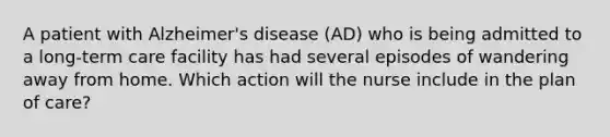 A patient with Alzheimer's disease (AD) who is being admitted to a long-term care facility has had several episodes of wandering away from home. Which action will the nurse include in the plan of care?