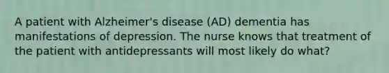 A patient with Alzheimer's disease (AD) dementia has manifestations of depression. The nurse knows that treatment of the patient with antidepressants will most likely do what?