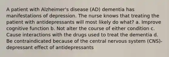 A patient with Alzheimer's disease (AD) dementia has manifestations of depression. The nurse knows that treating the patient with antidepressants will most likely do what? a. Improve cognitive function b. Not alter the course of either condition c. Cause interactions with the drugs used to treat the dementia d. Be contraindicated because of the central nervous system (CNS)- depressant effect of antidepressants