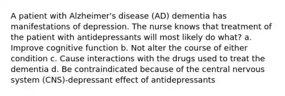 A patient with Alzheimer's disease (AD) dementia has manifestations of depression. The nurse knows that treatment of the patient with antidepressants will most likely do what? a. Improve cognitive function b. Not alter the course of either condition c. Cause interactions with the drugs used to treat the dementia d. Be contraindicated because of the central nervous system (CNS)-depressant effect of antidepressants