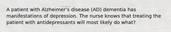 A patient with Alzheimer's disease (AD) dementia has manifestations of depression. The nurse knows that treating the patient with antidepressants will most likely do what?