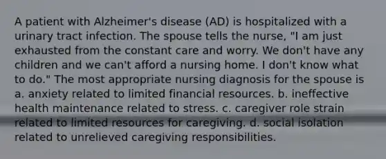 A patient with Alzheimer's disease (AD) is hospitalized with a urinary tract infection. The spouse tells the nurse, "I am just exhausted from the constant care and worry. We don't have any children and we can't afford a nursing home. I don't know what to do." The most appropriate nursing diagnosis for the spouse is a. anxiety related to limited financial resources. b. ineffective health maintenance related to stress. c. caregiver role strain related to limited resources for caregiving. d. social isolation related to unrelieved caregiving responsibilities.