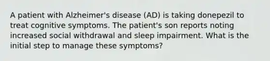 A patient with Alzheimer's disease (AD) is taking donepezil to treat cognitive symptoms. The patient's son reports noting increased social withdrawal and sleep impairment. What is the initial step to manage these symptoms?