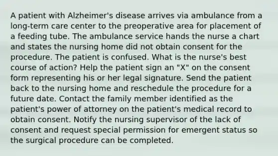 A patient with Alzheimer's disease arrives via ambulance from a long-term care center to the preoperative area for placement of a feeding tube. The ambulance service hands the nurse a chart and states the nursing home did not obtain consent for the procedure. The patient is confused. What is the nurse's best course of action? Help the patient sign an "X" on the consent form representing his or her legal signature. Send the patient back to the nursing home and reschedule the procedure for a future date. Contact the family member identified as the patient's power of attorney on the patient's medical record to obtain consent. Notify the nursing supervisor of the lack of consent and request special permission for emergent status so the surgical procedure can be completed.