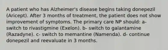 A patient who has Alzheimer's disease begins taking donepezil (Aricept). After 3 months of treatment, the patient does not show improvement of symptoms. The primary care NP should: a- switch to rivastigmine (Exelon). b- switch to galantamine (Razadyne). c- switch to memantine (Namenda). d- continue donepezil and reevaluate in 3 months.