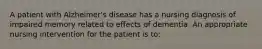 A patient with Alzheimer's disease has a nursing diagnosis of impaired memory related to effects of dementia. An appropriate nursing intervention for the patient is to: