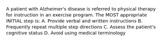 A patient with Alzheimer's disease is referred to physical therapy for instruction in an exercise program. The MOST appropriate INITIAL step is: A. Provide verbal and written instructions B. Frequently repeat multiple step directions C. Assess the patient's cognitive status D. Avoid using medical terminology