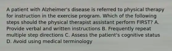 A patient with Alzheimer's disease is referred to physical therapy for instruction in the exercise program. Which of the following steps should the physical therapist assistant perform FIRST? A. Provide verbal and written instructions B. Frequently repeat multiple step directions C. Assess the patient's cognitive status D. Avoid using medical terminology